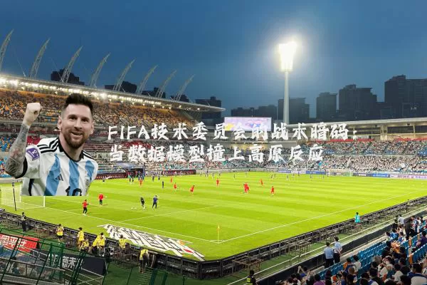 FIFA技术委员会的战术暗码：当数据模型撞上高原反应