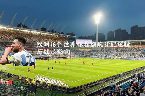 欧洲16个世界杯名额的分配逻辑与战术影响